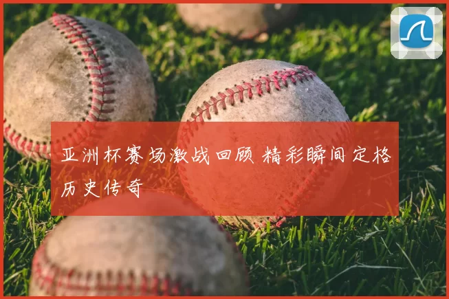 亚洲杯赛场激战回顾 精彩瞬间定格历史传奇