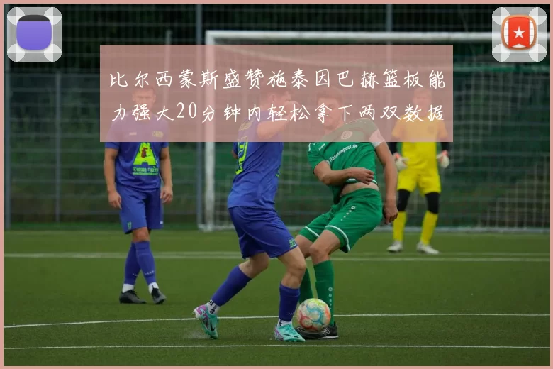 比尔西蒙斯盛赞施泰因巴赫篮板能力强大20分钟内轻松拿下两双数据