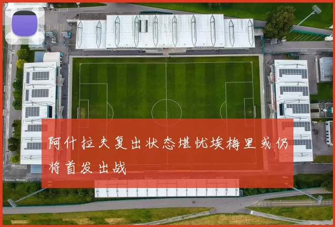 阿什拉夫复出状态堪忧埃梅里或仍将首发出战