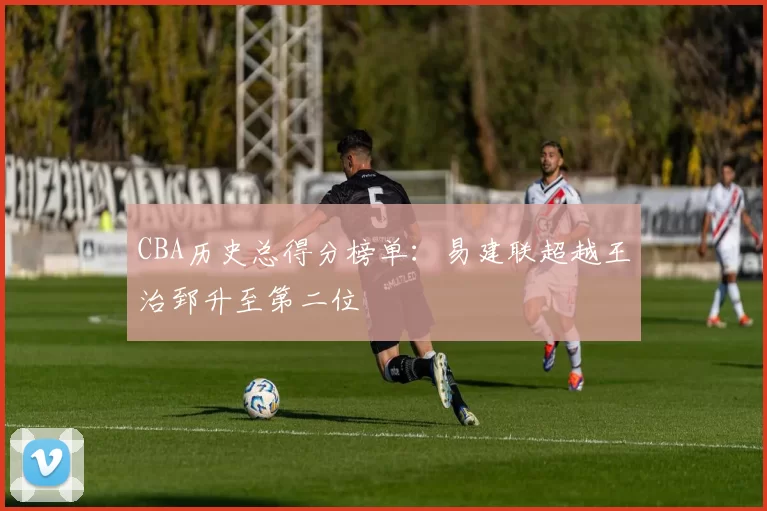 CBA历史总得分榜单：易建联超越王治郅升至第二位