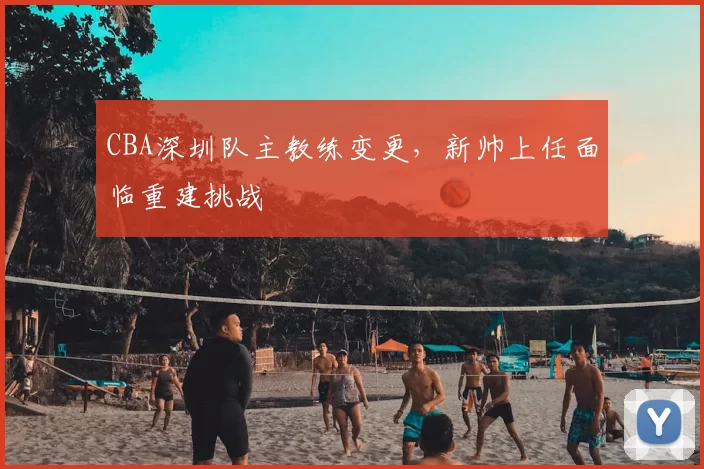 CBA深圳队主教练变更，新帅上任面临重建挑战