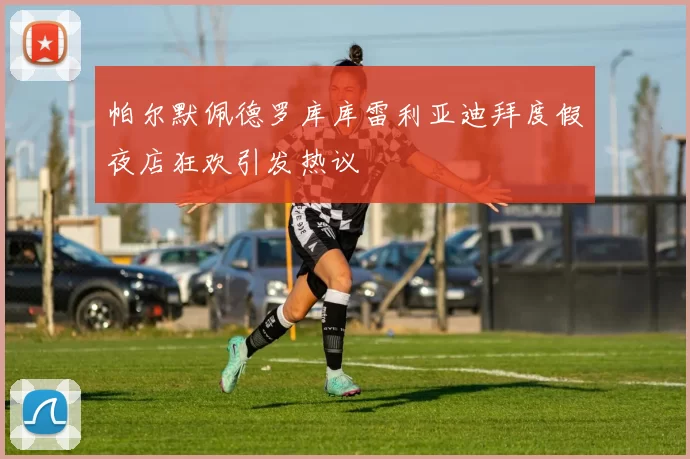 帕尔默佩德罗库库雷利亚迪拜度假夜店狂欢引发热议