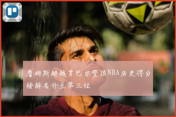詹姆斯超越贾巴尔登顶NBA历史得分榜排名升至第三位