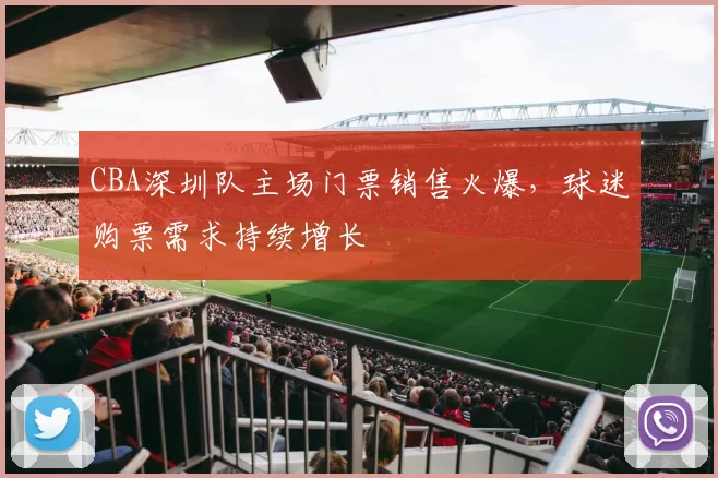 CBA深圳队主场门票销售火爆，球迷购票需求持续增长