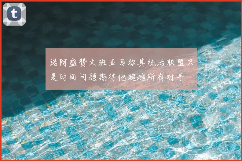 诺阿盛赞文班亚马称其统治联盟只是时间问题期待他超越所有对手