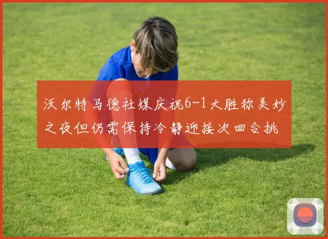 沃尔特马德社媒庆祝6-1大胜称美妙之夜但仍需保持冷静迎接次回合挑战