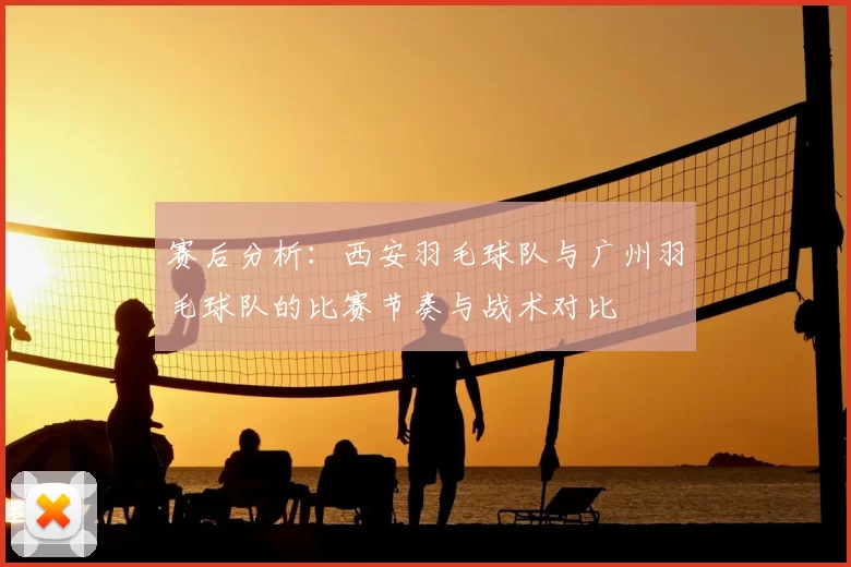 赛后分析：西安羽毛球队与广州羽毛球队的比赛节奏与战术对比