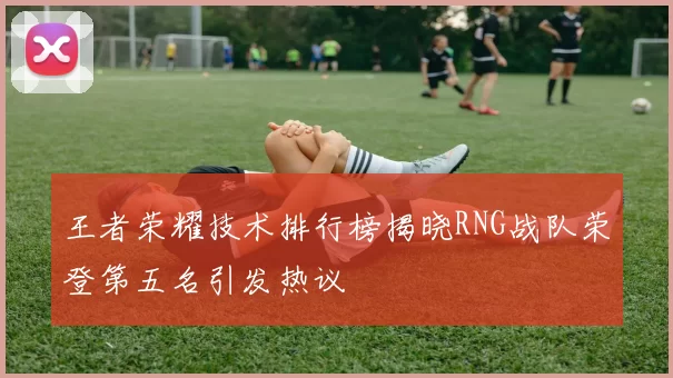 王者荣耀技术排行榜揭晓RNG战队荣登第五名引发热议