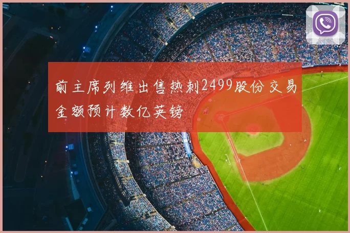 前主席列维出售热刺2499股份交易金额预计数亿英镑