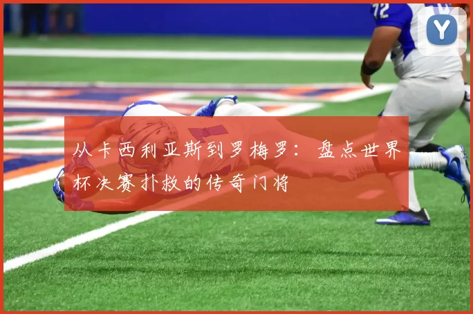 从卡西利亚斯到罗梅罗:盘点世界杯决赛扑救的传奇门将