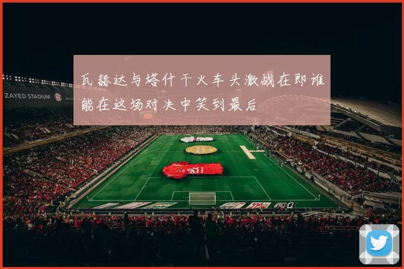 瓦赫达与塔什干火车头激战在即谁能在这场对决中笑到最后