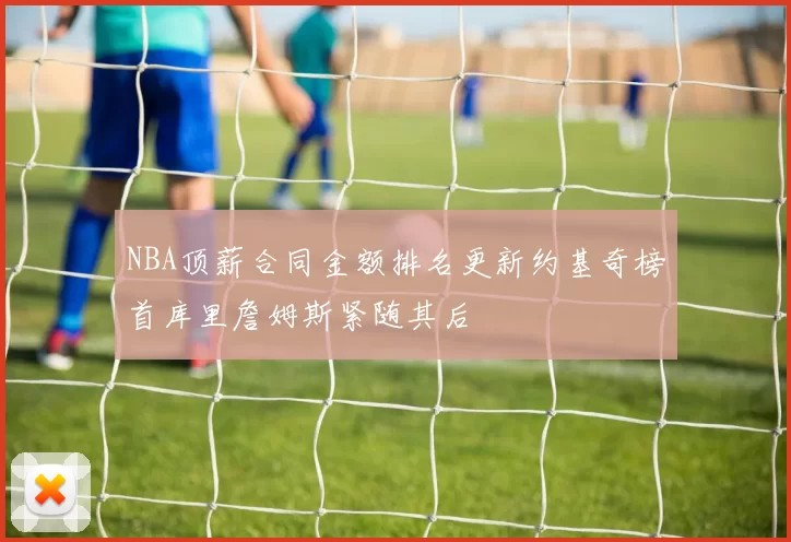 NBA顶薪合同金额排名更新约基奇榜首库里詹姆斯紧随其后