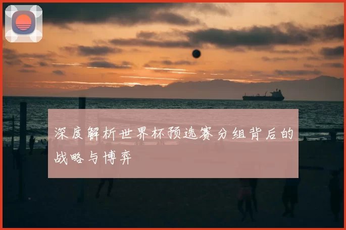 深度解析世界杯预选赛分组背后的战略与博弈