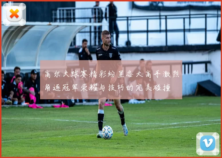 高尔夫球赛精彩纷呈各大高手激烈角逐冠军荣耀与技巧的完美碰撞