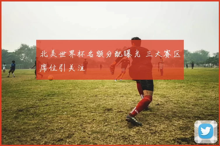 北美世界杯名额分配曝光 三大赛区席位引关注