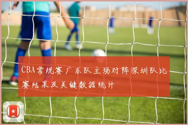 CBA常规赛广东队主场对阵深圳队比赛结果及关键数据统计