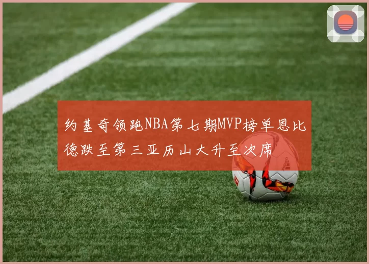 约基奇领跑NBA第七期MVP榜单恩比德跌至第三亚历山大升至次席