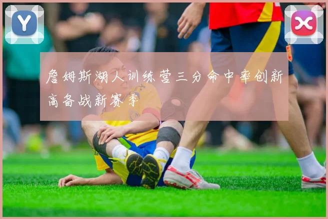 詹姆斯湖人训练营三分命中率创新高备战新赛季