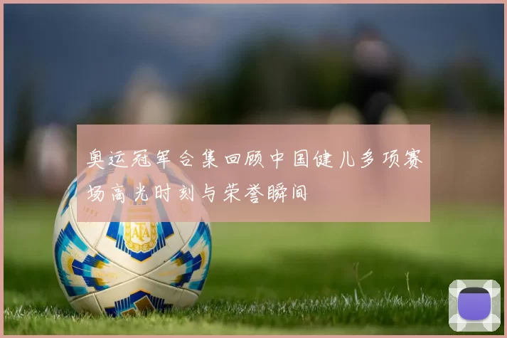 奥运冠军合集回顾中国健儿多项赛场高光时刻与荣誉瞬间