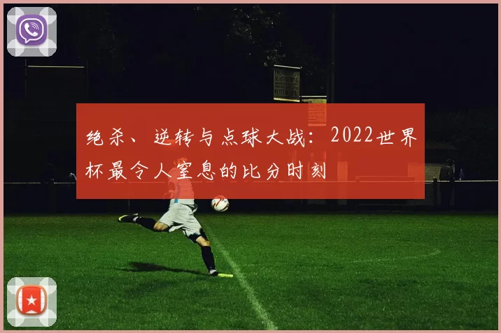 绝杀、逆转与点球大战:2022世界杯最令人窒息的比分时刻