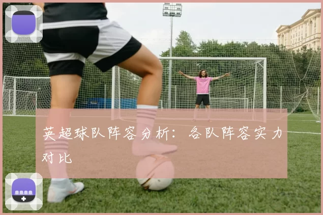 英超球队阵容分析：各队阵容实力对比