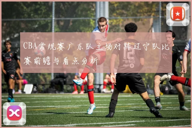 CBA常规赛广东队主场对阵辽宁队比赛前瞻与看点分析
