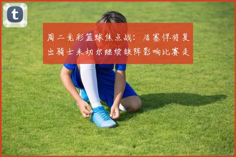 周二竞彩篮球焦点战：活塞悍将复出骑士米切尔继续缺阵影响比赛走势