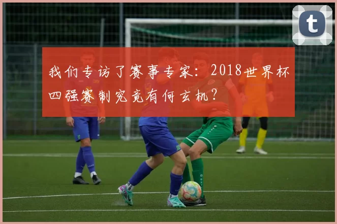 我们专访了赛事专家:2018世界杯四强赛制究竟有何玄机?