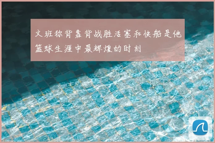 文班称背靠背战胜活塞和快船是他篮球生涯中最辉煌的时刻