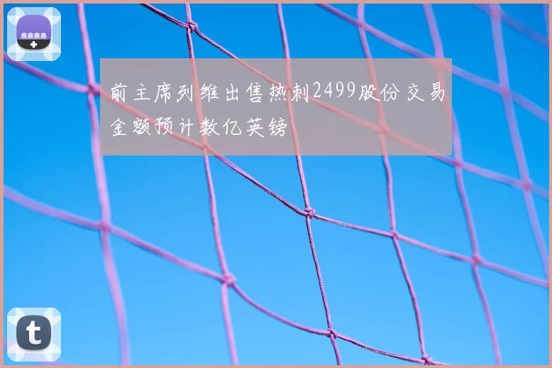 前主席列维出售热刺2499股份交易金额预计数亿英镑