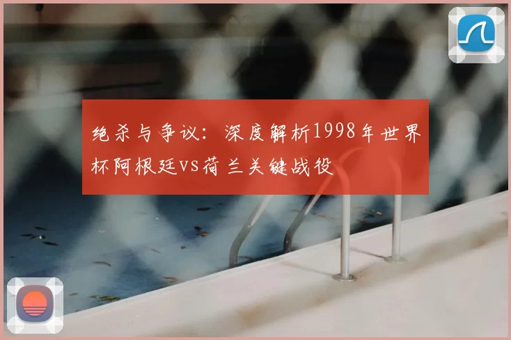绝杀与争议：深度解析1998年世界杯阿根廷vs荷兰关键战役