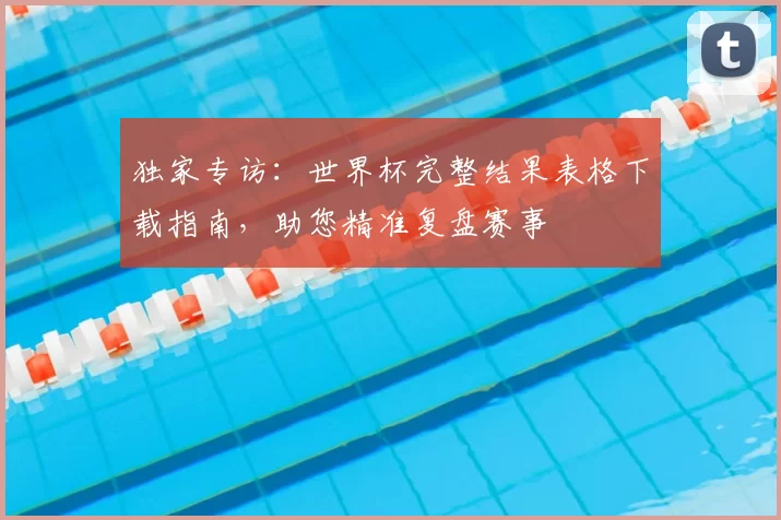独家专访:世界杯完整结果表格下载指南,助您精准复盘赛事