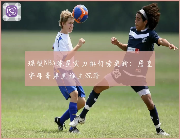 现役NBA球星实力排行榜更新：詹皇字母哥库里谁主沉浮