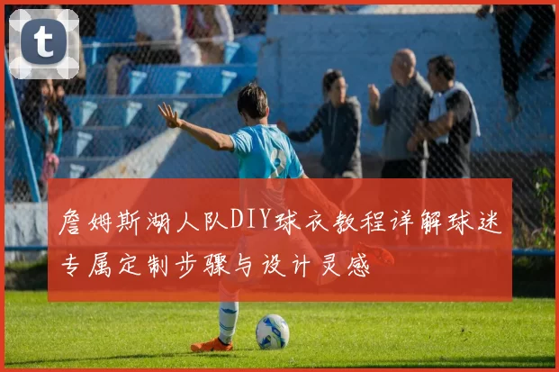 詹姆斯湖人队DIY球衣教程详解球迷专属定制步骤与设计灵感