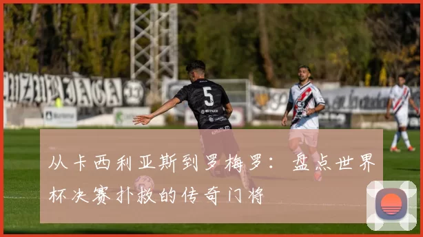 从卡西利亚斯到罗梅罗：盘点世界杯决赛扑救的传奇门将