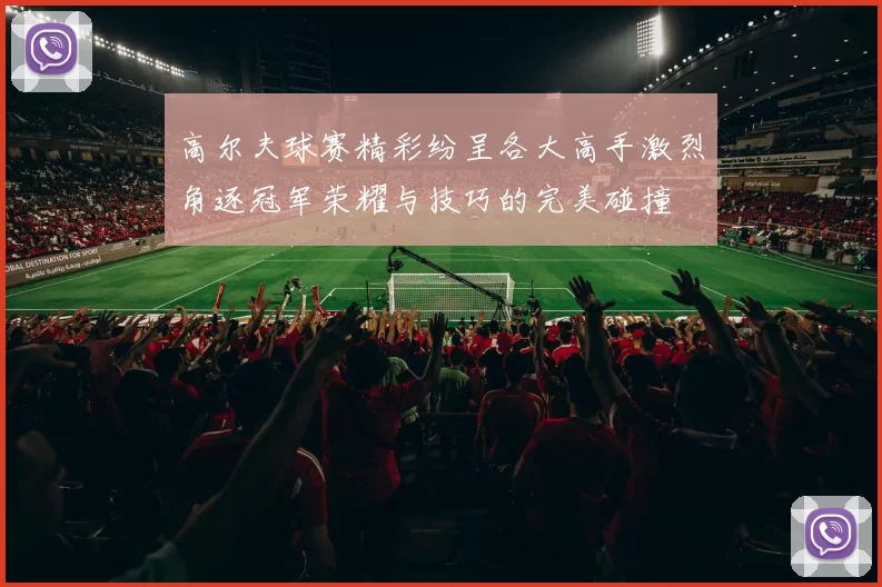 高尔夫球赛精彩纷呈各大高手激烈角逐冠军荣耀与技巧的完美碰撞