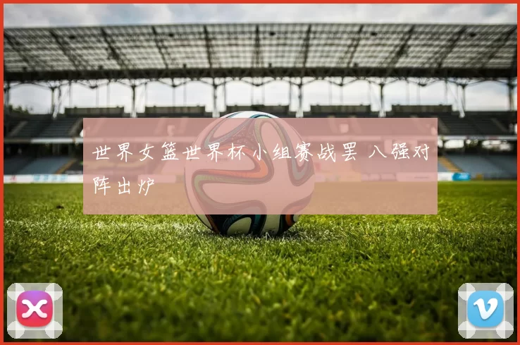 世界女篮世界杯小组赛战罢 八强对阵出炉