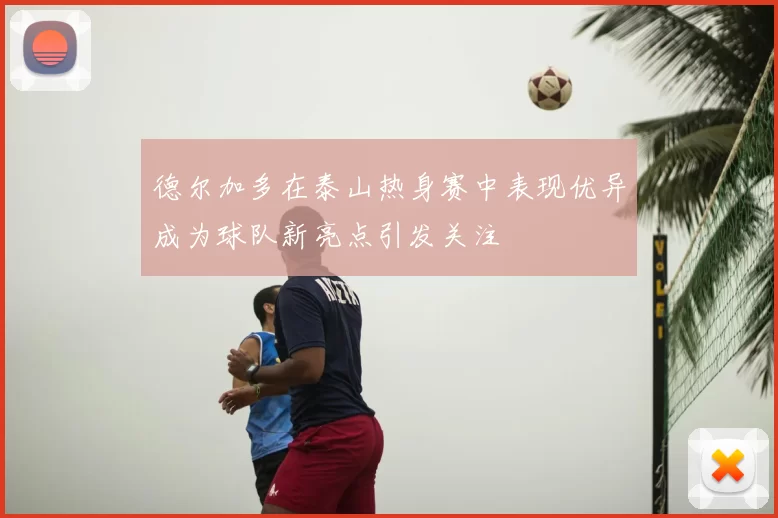 德尔加多在泰山热身赛中表现优异成为球队新亮点引发关注