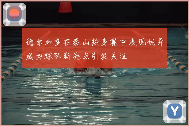 德尔加多在泰山热身赛中表现优异成为球队新亮点引发关注