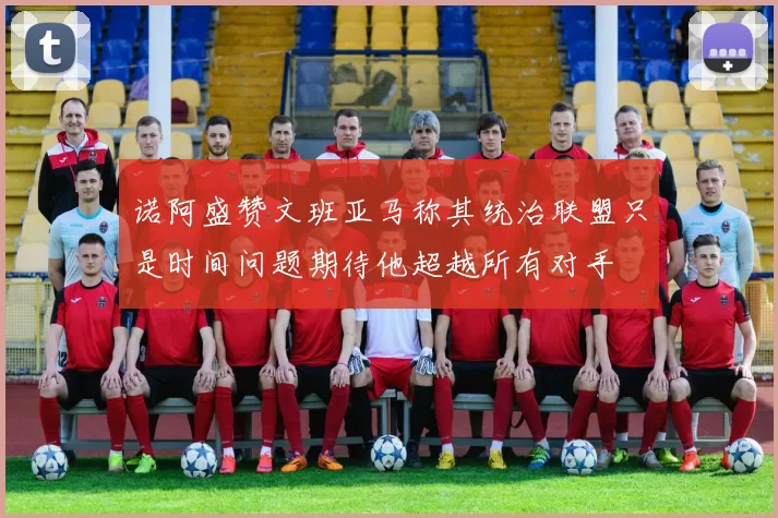 诺阿盛赞文班亚马称其统治联盟只是时间问题期待他超越所有对手