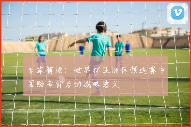 专家解读：世界杯亚洲区预选赛中国赔率背后的战略意义