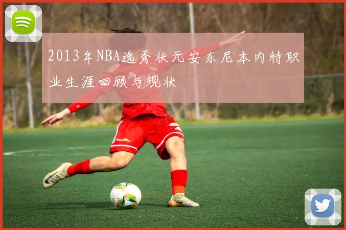 2013年NBA选秀状元安东尼本内特职业生涯回顾与现状
