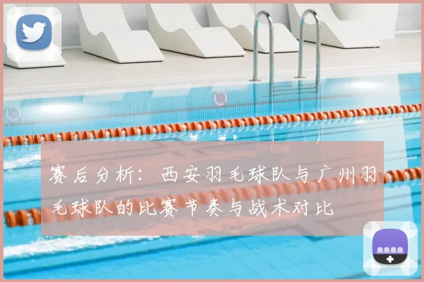 赛后分析:西安羽毛球队与广州羽毛球队的比赛节奏与战术对比