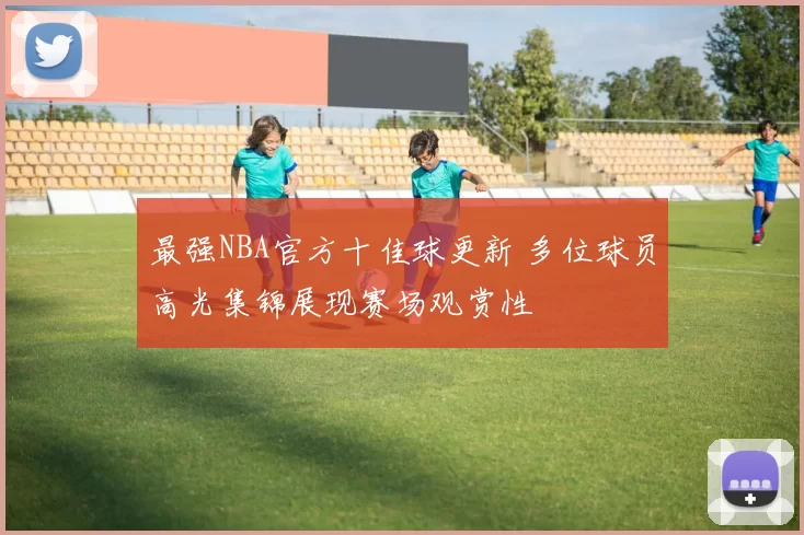 最强NBA官方十佳球更新 多位球员高光集锦展现赛场观赏性