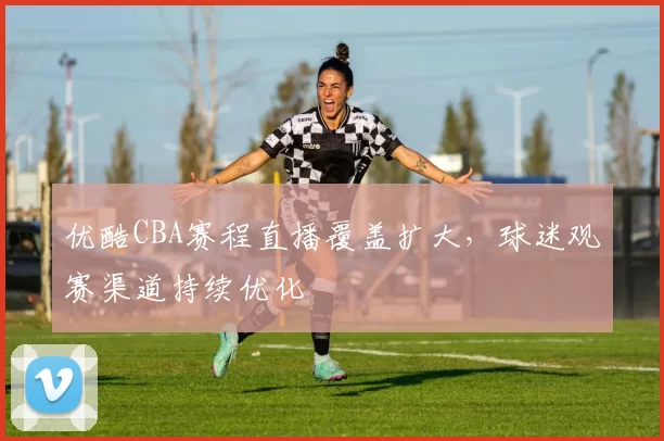 优酷CBA赛程直播覆盖扩大,球迷观赛渠道持续优化