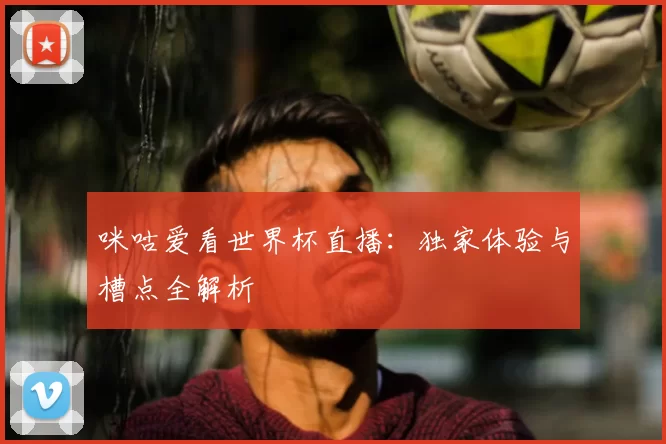 咪咕爱看世界杯直播:独家体验与槽点全解析