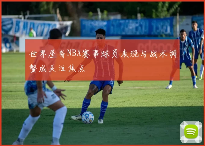 世界屋脊NBA赛事球员表现与战术调整成关注焦点