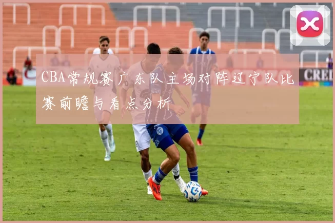 CBA常规赛广东队主场对阵辽宁队比赛前瞻与看点分析