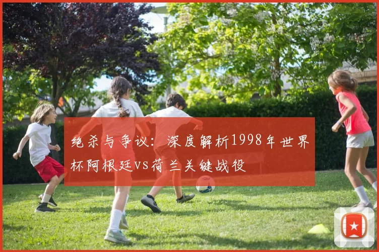 绝杀与争议：深度解析1998年世界杯阿根廷vs荷兰关键战役
