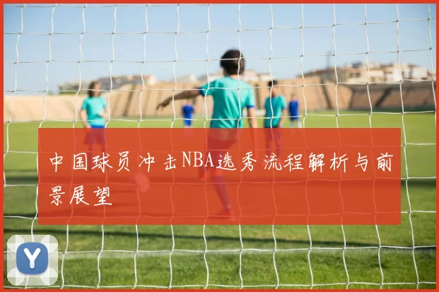 中国球员冲击NBA选秀流程解析与前景展望